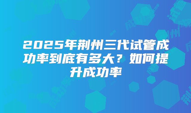 2025年荆州三代试管成功率到底有多大？如何提升成功率