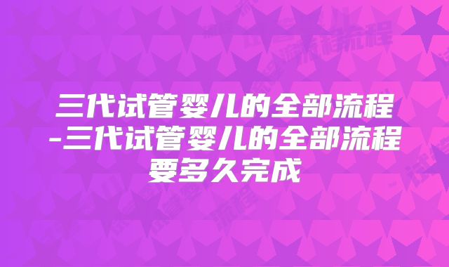 三代试管婴儿的全部流程-三代试管婴儿的全部流程要多久完成