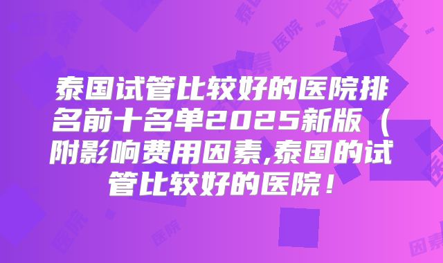 泰国试管比较好的医院排名前十名单2025新版(附影响费用因素,泰国的试管比较好的医院!