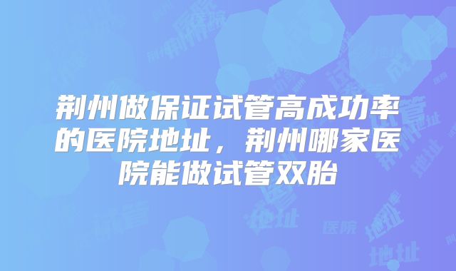 荆州做保证试管高成功率的医院地址,荆州哪家医院能做试管双胎