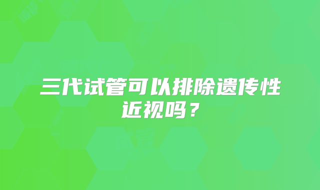 三代试管可以排除遗传性近视吗？