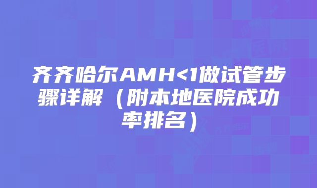 齐齐哈尔AMH<1做试管步骤详解（附本地医院成功率排名）