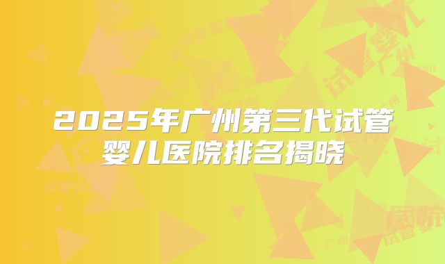 2025年广州第三代试管婴儿医院排名揭晓