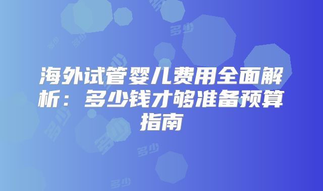 海外试管婴儿费用全面解析：多少钱才够准备预算指南
