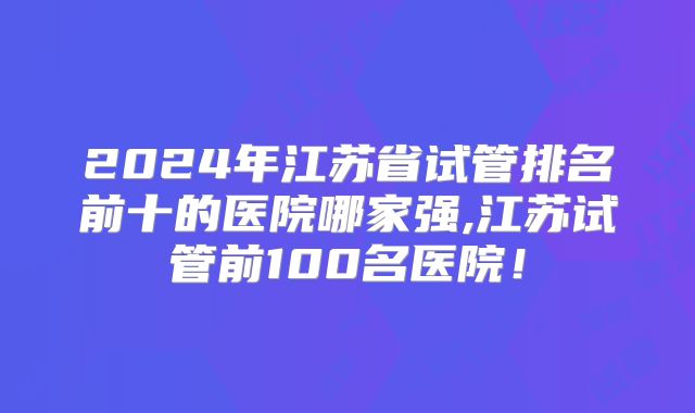 2024年江苏省试管排名前十的医院哪家强,江苏试管前100名医院!