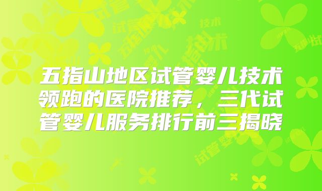 五指山地区试管婴儿技术领跑的医院推荐，三代试管婴儿服务排行前三揭晓