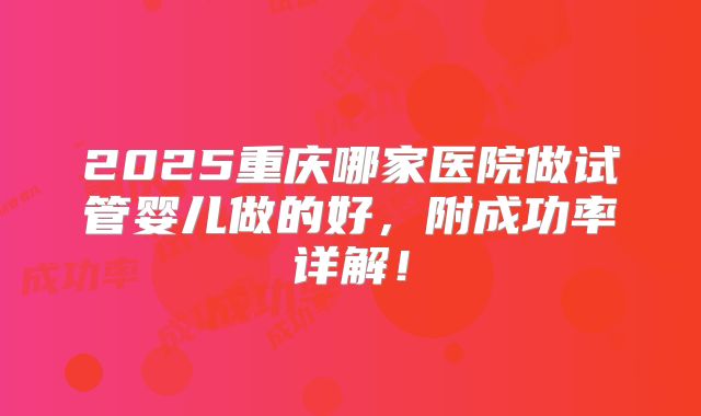 2025重庆哪家医院做试管婴儿做的好,附成功率详解!