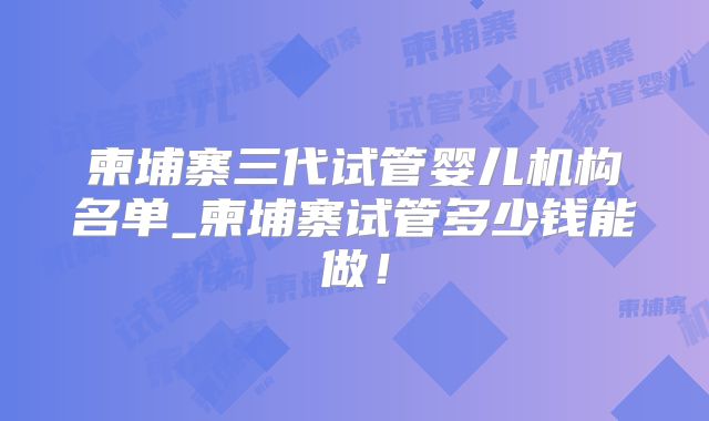 柬埔寨三代试管婴儿机构名单_柬埔寨试管多少钱能做！
