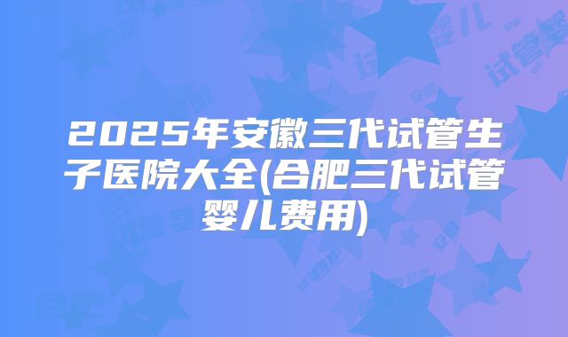 2025年安徽三代试管生子医院大全(合肥三代试管婴儿费用)