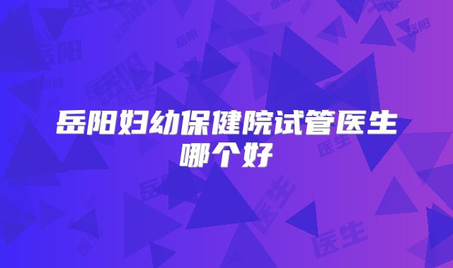 岳阳妇幼保健院试管医生哪个好
