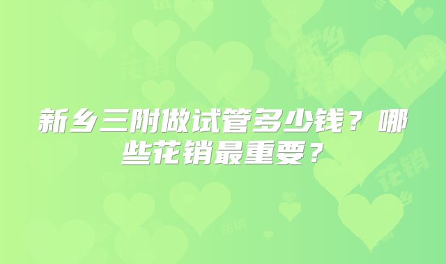 新乡三附做试管多少钱?哪些花销最重要?