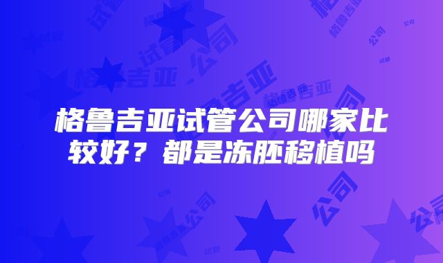格鲁吉亚试管公司哪家比较好?都是冻胚移植吗