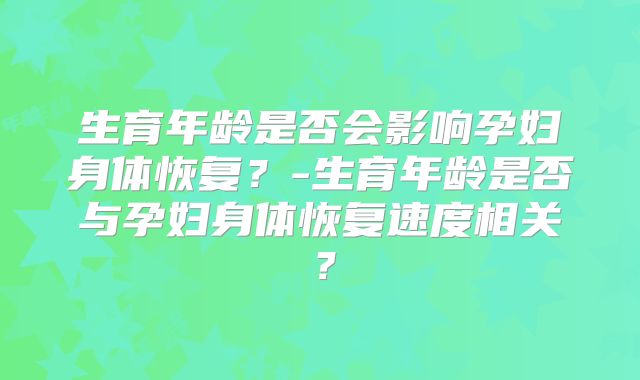 生育年龄是否会影响孕妇身体恢复？-生育年龄是否与孕妇身体恢复速度相关？