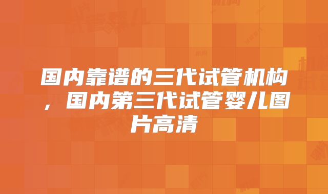 国内靠谱的三代试管机构，国内第三代试管婴儿图片高清