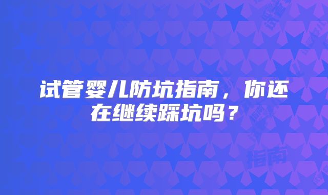 试管婴儿防坑指南,你还在继续踩坑吗?