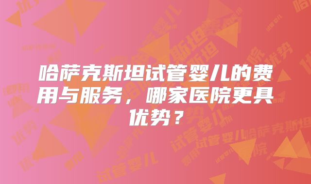 哈萨克斯坦试管婴儿的费用与服务，哪家医院更具优势？