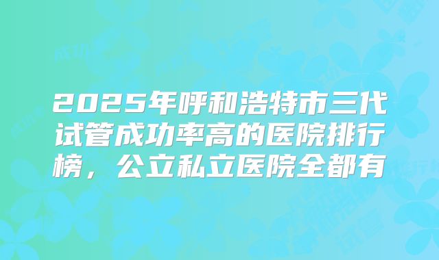 2025年呼和浩特市三代试管成功率高的医院排行榜,公立私立医院全都有