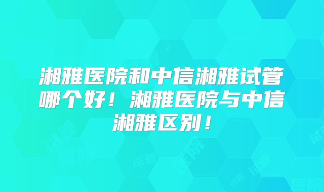 湘雅医院和中信湘雅试管哪个好!湘雅医院与中信湘雅区别!