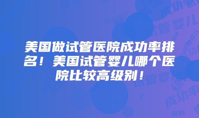 美国做试管医院成功率排名！美国试管婴儿哪个医院比较高级别！