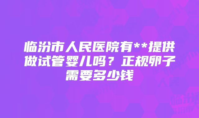 临汾市人民医院有**提供做试管婴儿吗?正规卵子需要多少钱