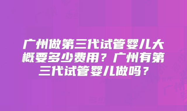 广州做第三代试管婴儿大概要多少费用？广州有第三代试管婴儿做吗？