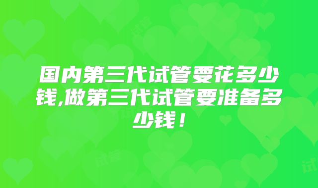 国内第三代试管要花多少钱,做第三代试管要准备多少钱!