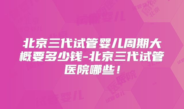 北京三代试管婴儿周期大概要多少钱-北京三代试管医院哪些！