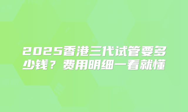2025香港三代试管要多少钱?费用明细一看就懂