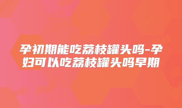 孕初期能吃荔枝罐头吗-孕妇可以吃荔枝罐头吗早期