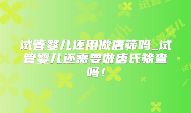 试管婴儿还用做唐筛吗_试管婴儿还需要做唐氏筛查吗！