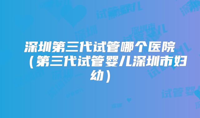 深圳第三代试管哪个医院(第三代试管婴儿深圳市妇幼)