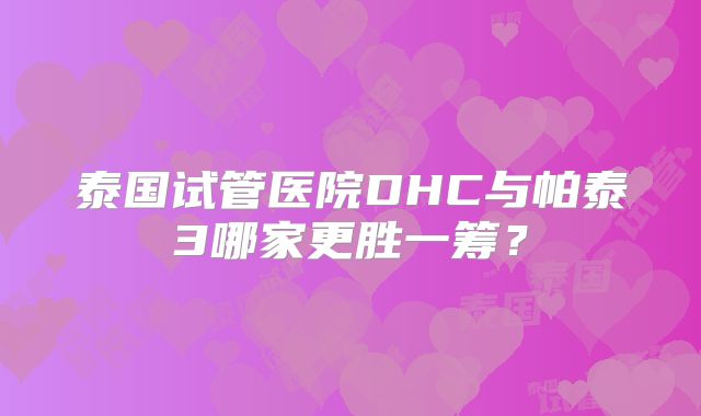 泰国试管医院DHC与帕泰3哪家更胜一筹?