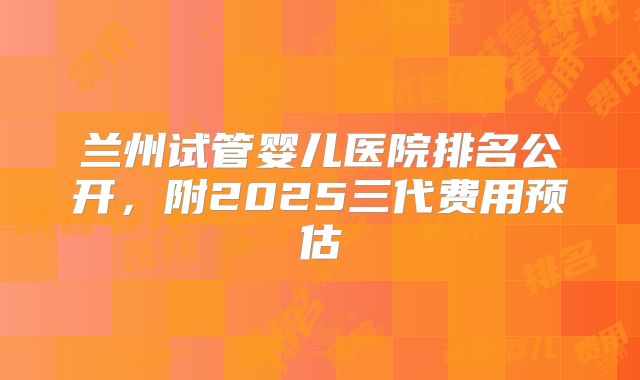 兰州试管婴儿医院排名公开，附2025三代费用预估