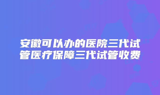 安徽可以办的医院三代试管医疗保障三代试管收费