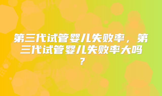 第三代试管婴儿失败率，第三代试管婴儿失败率大吗？