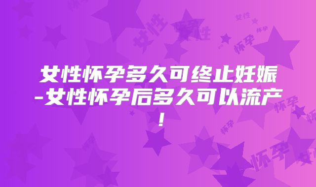 女性怀孕多久可终止妊娠-女性怀孕后多久可以流产！
