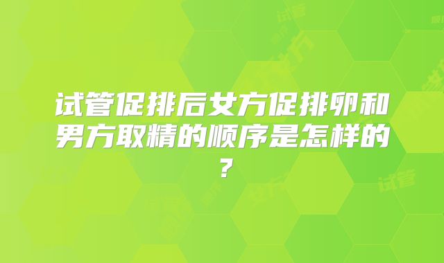试管促排后女方促排卵和男方取精的顺序是怎样的?