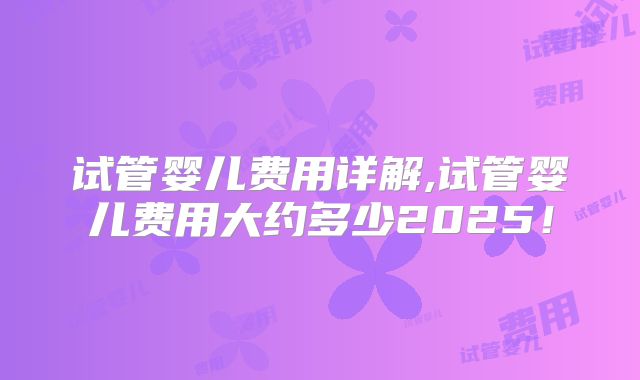 试管婴儿费用详解,试管婴儿费用大约多少2025！