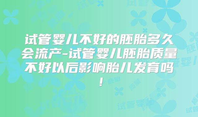 试管婴儿不好的胚胎多久会流产-试管婴儿胚胎质量不好以后影响胎儿发育吗！