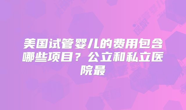 美国试管婴儿的费用包含哪些项目？公立和私立医院最