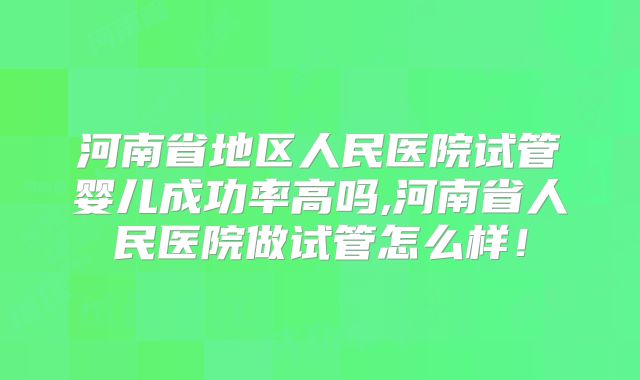河南省地区人民医院试管婴儿成功率高吗,河南省人民医院做试管怎么样!