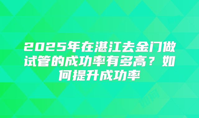 2025年在湛江去金门做试管的成功率有多高?如何提升成功率