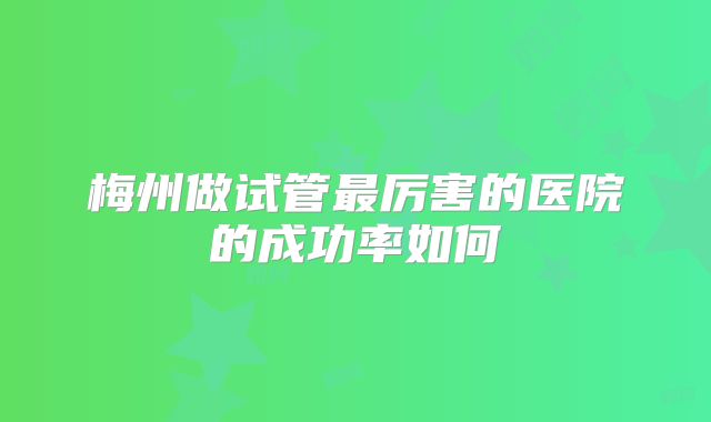梅州做试管最厉害的医院的成功率如何