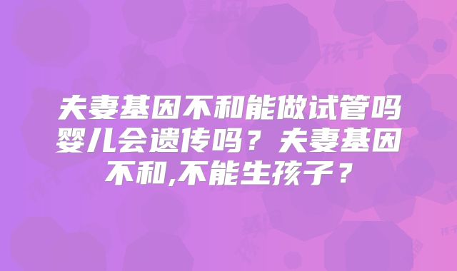夫妻基因不和能做试管吗婴儿会遗传吗？夫妻基因不和,不能生孩子？