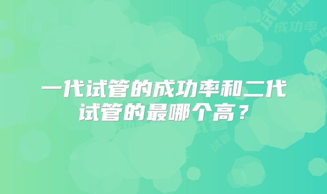 一代试管的成功率和二代试管的最哪个高？