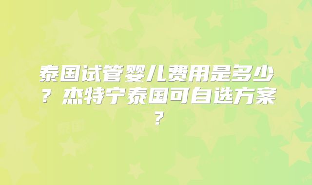 泰国试管婴儿费用是多少？杰特宁泰国可自选方案？