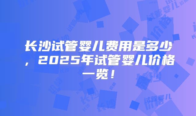 长沙试管婴儿费用是多少,2025年试管婴儿价格一览!