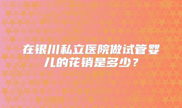 在银川私立医院做试管婴儿的花销是多少?
