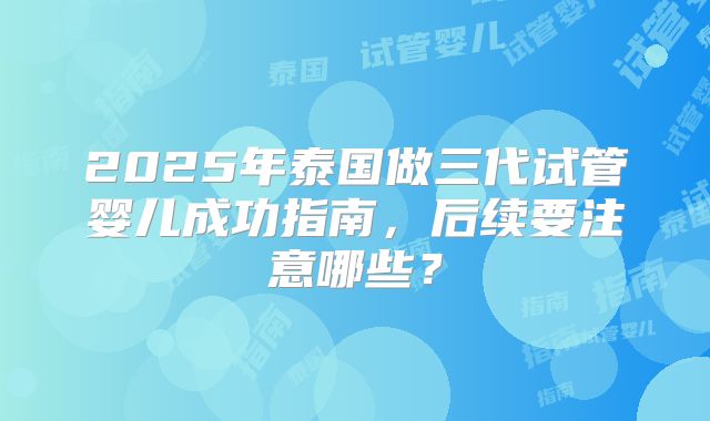 2025年泰国做三代试管婴儿成功指南，后续要注意哪些？