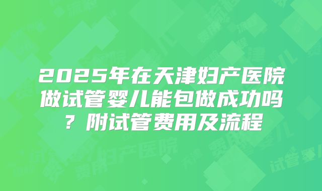 2025年在天津妇产医院做试管婴儿能包做成功吗?附试管费用及流程